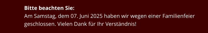 Bitte beachten Sie: Am Samstag, dem 07. Juni 2025 haben wir wegen einer Familienfeier geschlossen. Vielen Dank für Ihr Verständnis!